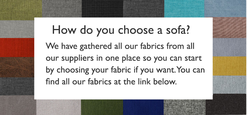 Header: How do you choose a sofa? Body text:We have gathered all our fabrics from all our suppliers in one place so you can start by choosing your fabric if you want. You can find all our fabrics at the link below. 